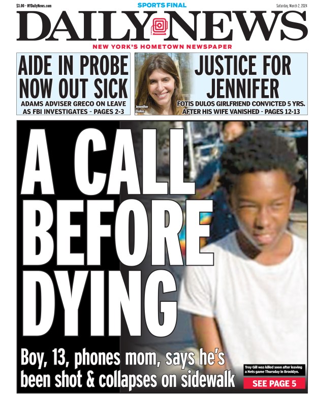 Front page for March 2, 2024: Boy, 13, phones mom, says he's been shot and collapses on sidewalk. Troy Gill was killed soon after leaving a Nets game Thursday in Brooklyn.