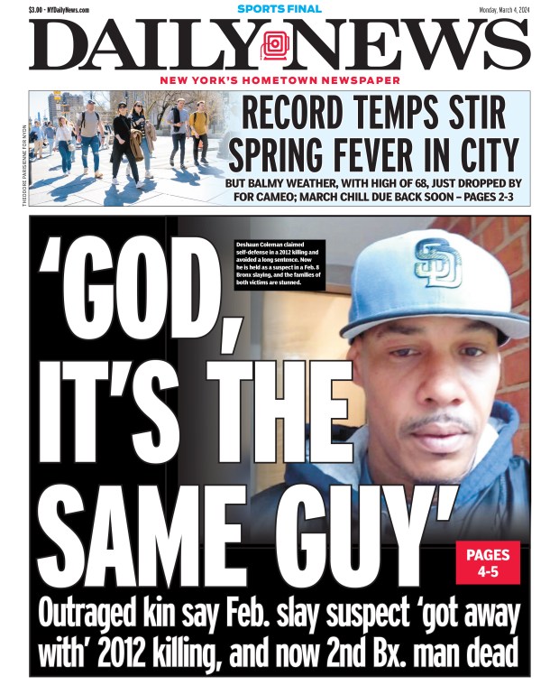 Front page for March 4, 2024: Outraged kin say Feb. slay suspect "got away with" 2012 killing, and now 2nd Bronx man dead. Deshaun Coleman claimed self-defense in a 2012 killing and avoided a long sentence. Now he is held as a suspect in a Feb. 8 Bronx slaying, and the families of both victims are stunned.