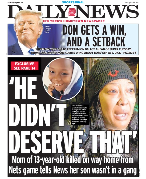 Front page for March 5, 2024: Mom of 13-year-old killed on way home from Nets game tells News her son wasn't in a gang. Mary Culbertson speaks Monday night to Daily News of love for 13-year-old son, Troy Gill (inset), who was shot dead in Crown Heights on his way home from a Brooklyn Nets game Thursday night.